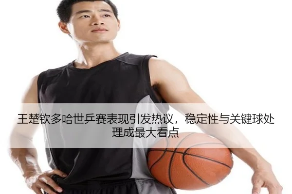 王楚钦多哈世乒赛表现引发热议，稳定性与关键球处理成最大看点